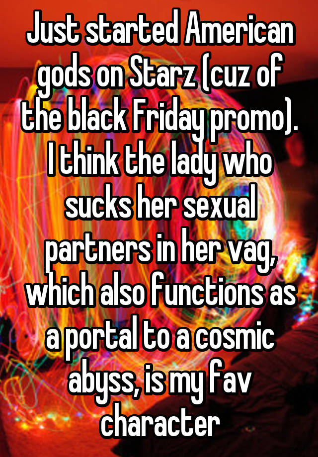 Just started American gods on Starz (cuz of the black Friday promo). I think the lady who sucks her sexual partners in her vag, which also functions as a portal to a cosmic abyss, is my fav character