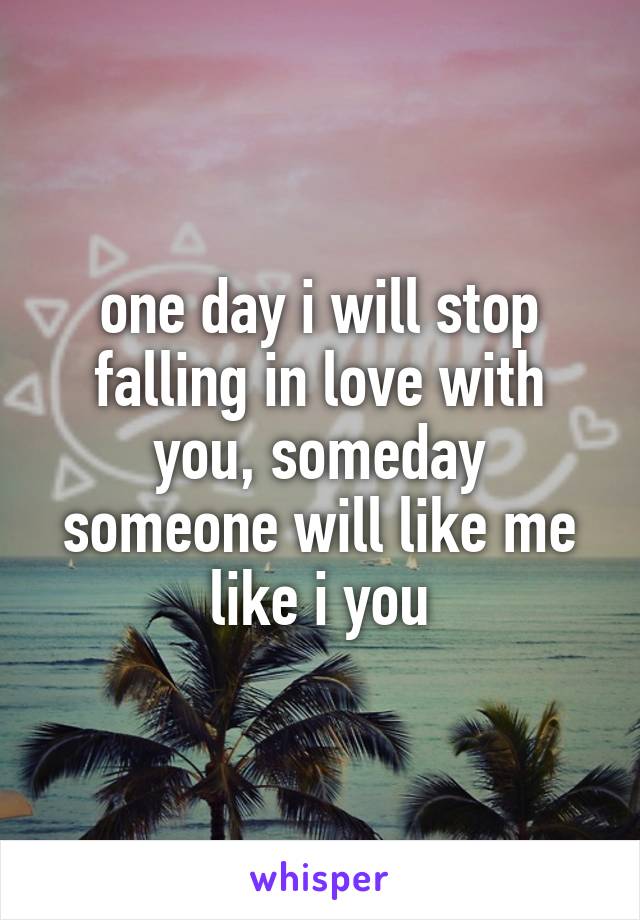 one day i will stop falling in love with you, someday someone will like me like i you