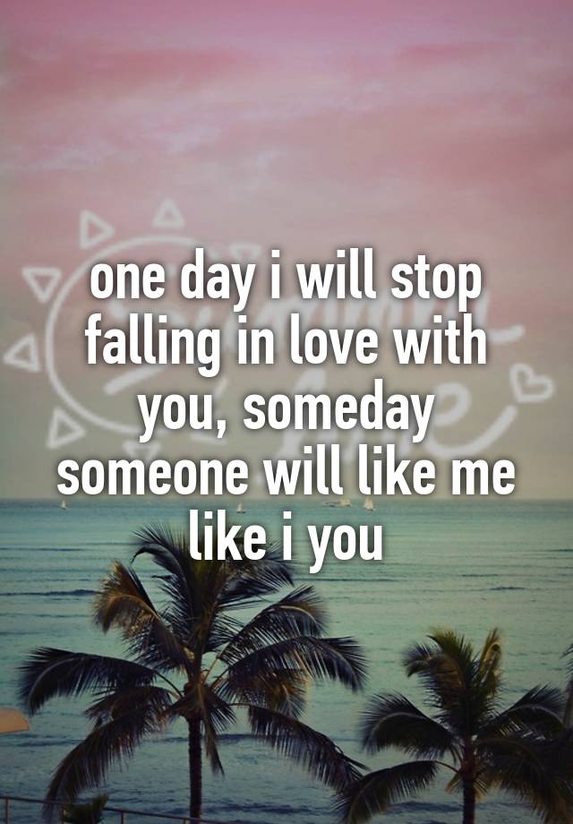 one day i will stop falling in love with you, someday someone will like me like i you