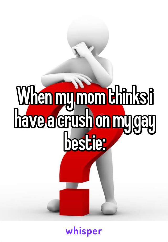 When my mom thinks i have a crush on my gay bestie: