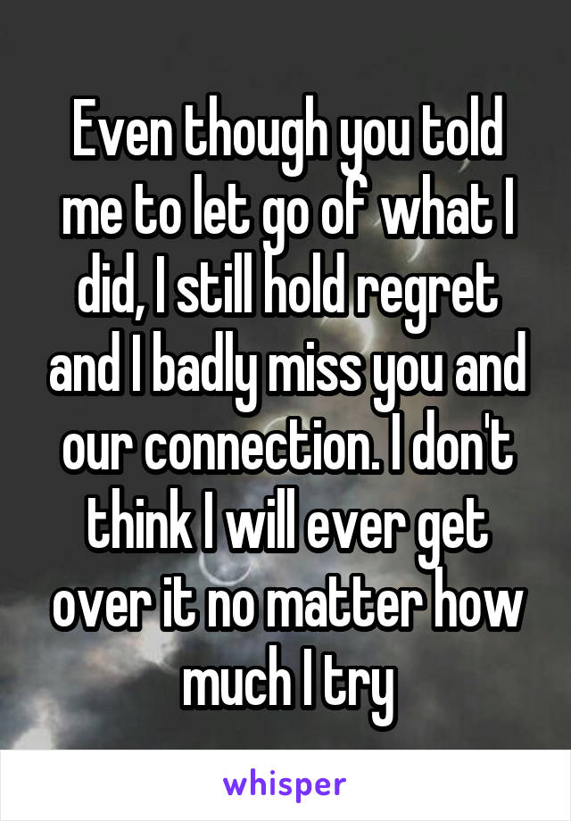 Even though you told me to let go of what I did, I still hold regret and I badly miss you and our connection. I don't think I will ever get over it no matter how much I try