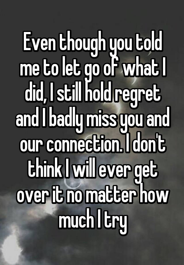 Even though you told me to let go of what I did, I still hold regret and I badly miss you and our connection. I don't think I will ever get over it no matter how much I try