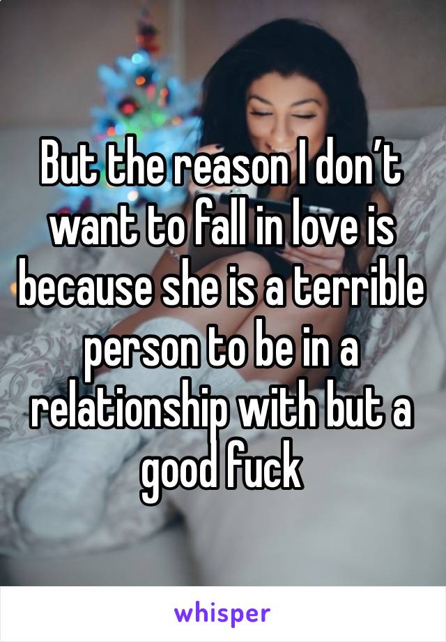 But the reason I don’t want to fall in love is because she is a terrible person to be in a relationship with but a good fuck 