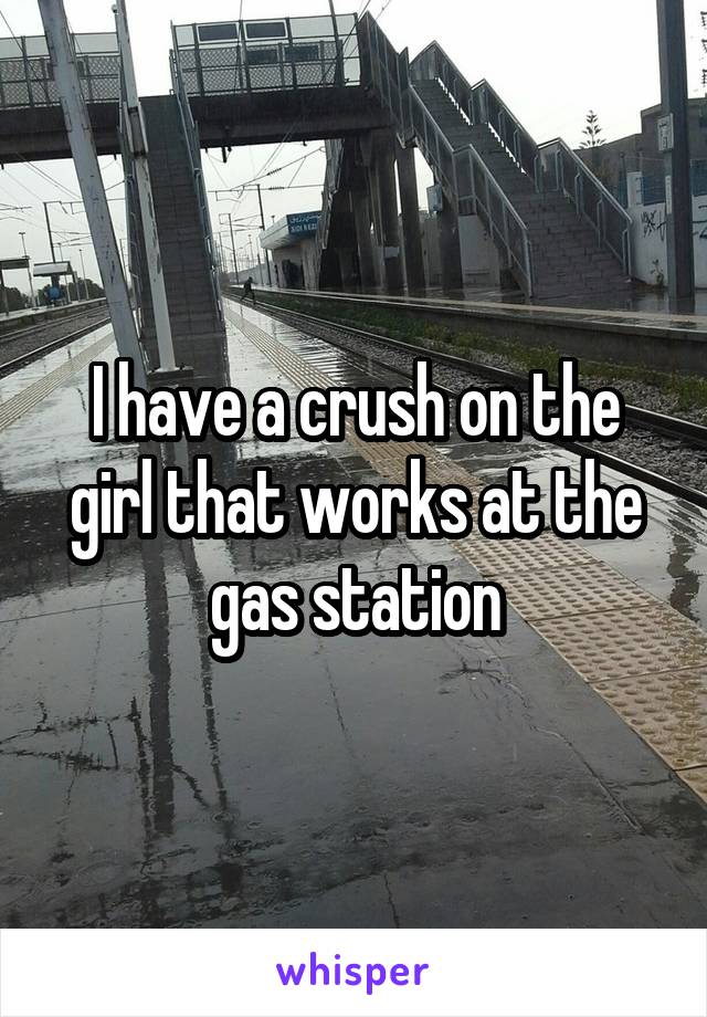 I have a crush on the girl that works at the gas station