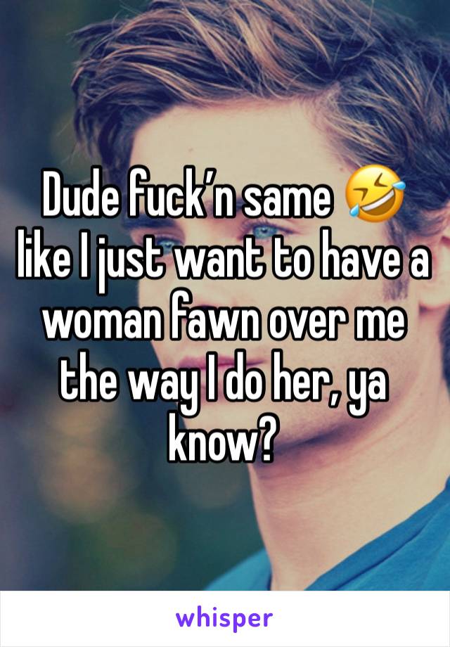 Dude fuck’n same 🤣 like I just want to have a woman fawn over me the way I do her, ya know? 