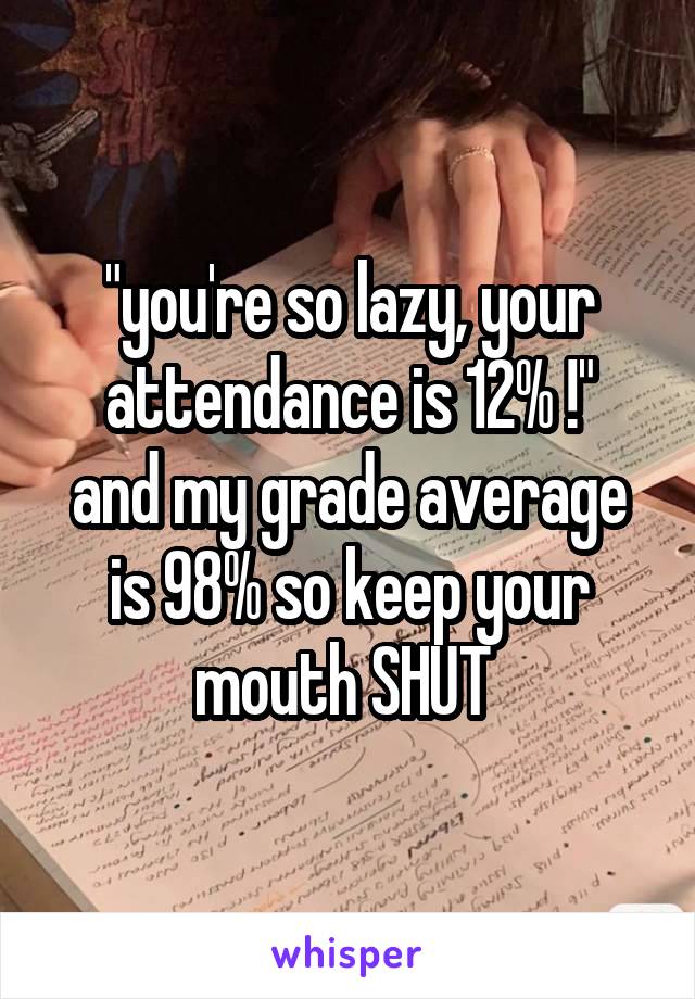 "you're so lazy, your attendance is 12% !"
and my grade average is 98% so keep your mouth SHUT 