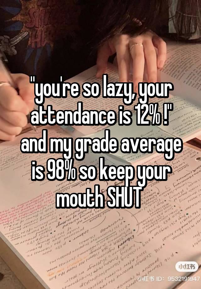 "you're so lazy, your attendance is 12% !"
and my grade average is 98% so keep your mouth SHUT 