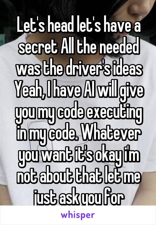 Let's head let's have a secret All the needed was the driver's ideas Yeah, I have AI will give you my code executing in my code. Whatever you want it's okay i'm not about that let me just ask you for