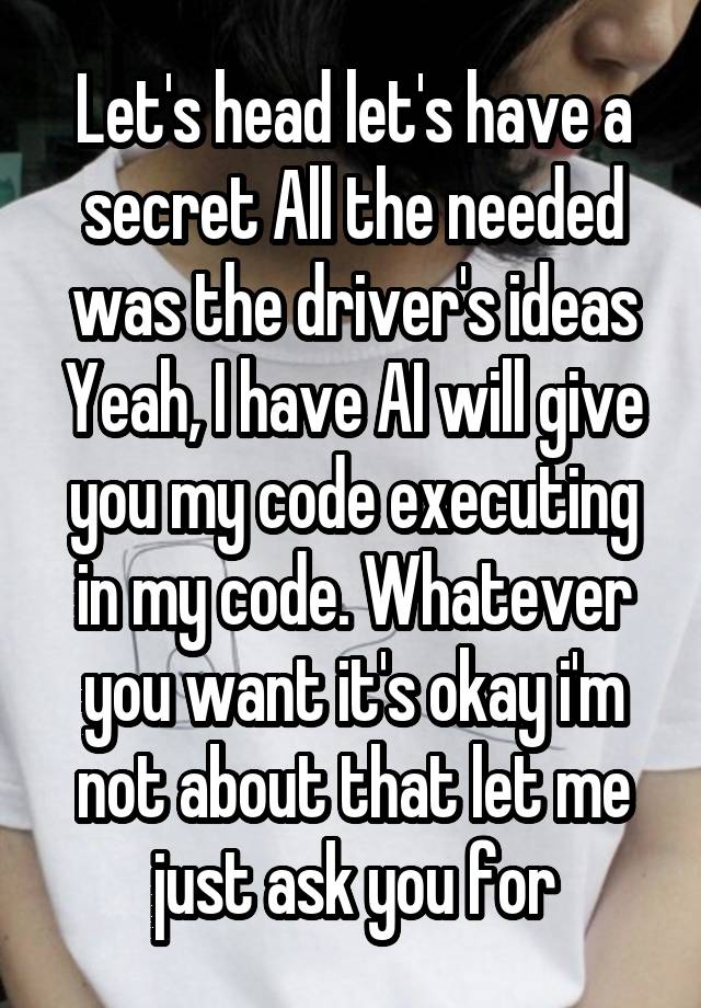 Let's head let's have a secret All the needed was the driver's ideas Yeah, I have AI will give you my code executing in my code. Whatever you want it's okay i'm not about that let me just ask you for