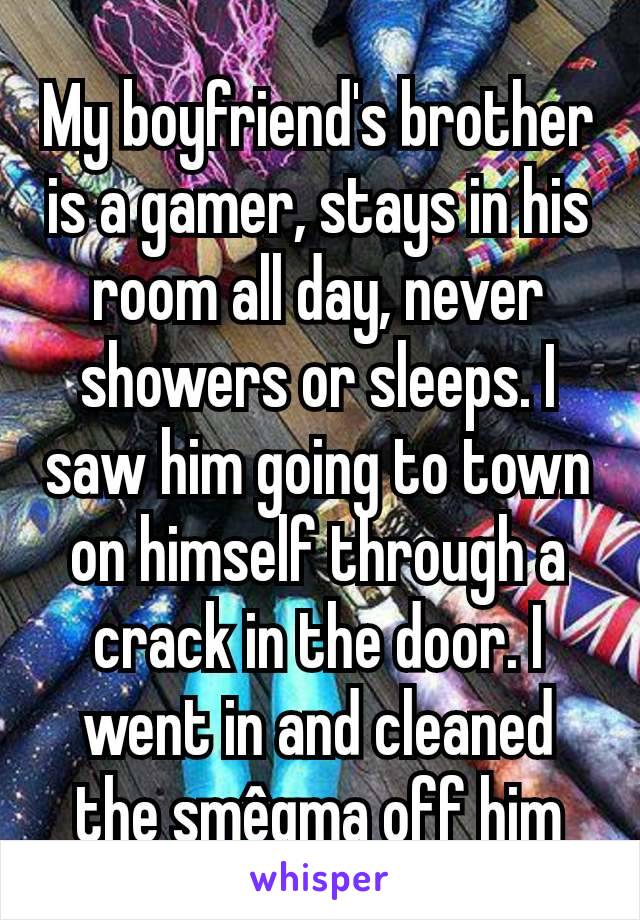My boyfriend's brother is a gamer, stays in his room all day, never showers or sleeps. I saw him going to town on himself through a crack in the door. I went in and cleaned the smêgma off him