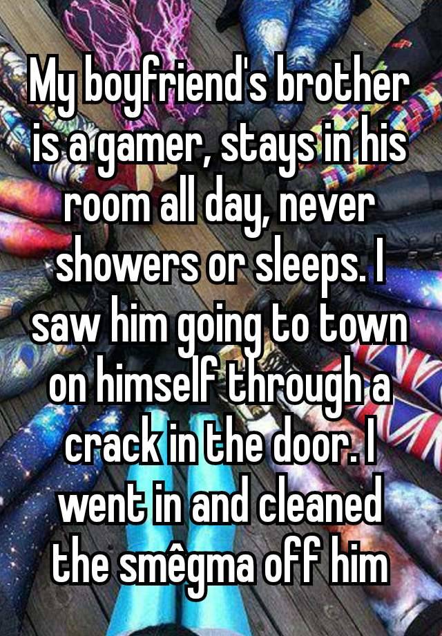 My boyfriend's brother is a gamer, stays in his room all day, never showers or sleeps. I saw him going to town on himself through a crack in the door. I went in and cleaned the smêgma off him