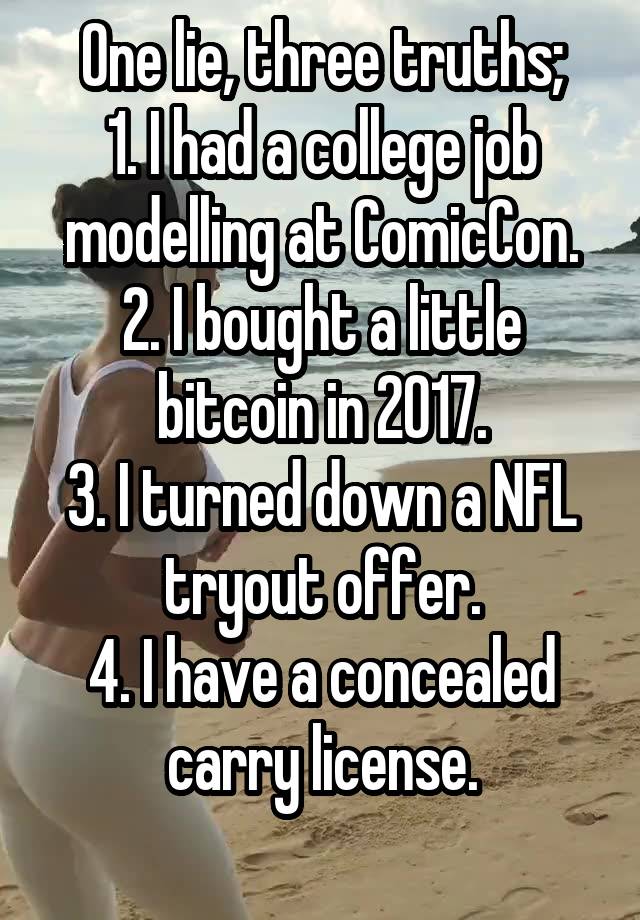 One lie, three truths;
1. I had a college job modelling at ComicCon.
2. I bought a little bitcoin in 2017.
3. I turned down a NFL tryout offer.
4. I have a concealed carry license.
