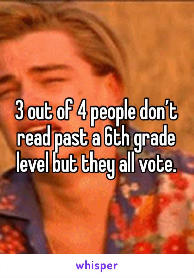 3 out of 4 people don’t read past a 6th grade level but they all vote.