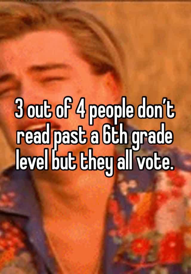 3 out of 4 people don’t read past a 6th grade level but they all vote.