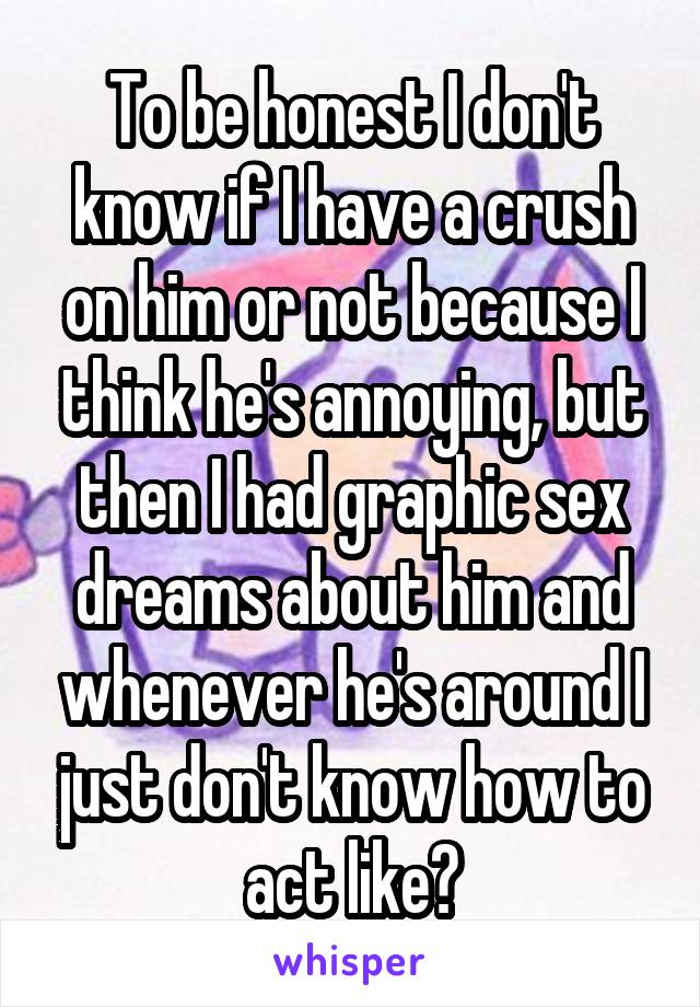 To be honest I don't know if I have a crush on him or not because I think he's annoying, but then I had graphic sex dreams about him and whenever he's around I just don't know how to act like?