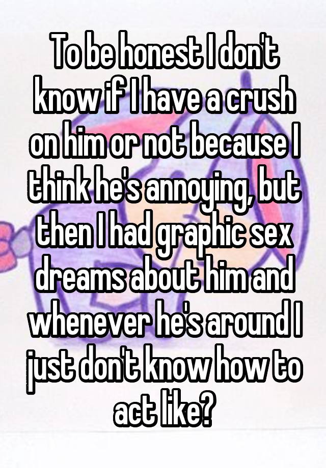 To be honest I don't know if I have a crush on him or not because I think he's annoying, but then I had graphic sex dreams about him and whenever he's around I just don't know how to act like?