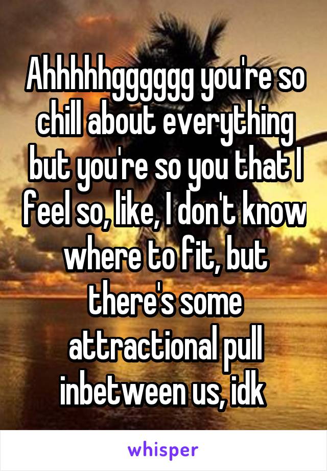 Ahhhhhgggggg you're so chill about everything but you're so you that I feel so, like, I don't know where to fit, but there's some attractional pull inbetween us, idk 