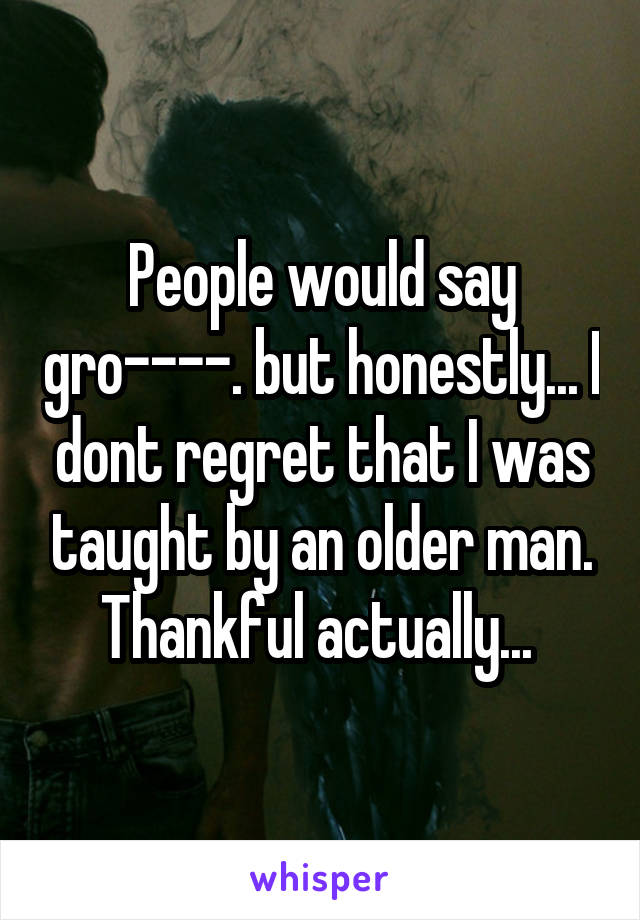 People would say gro----. but honestly... I dont regret that I was taught by an older man. Thankful actually... 