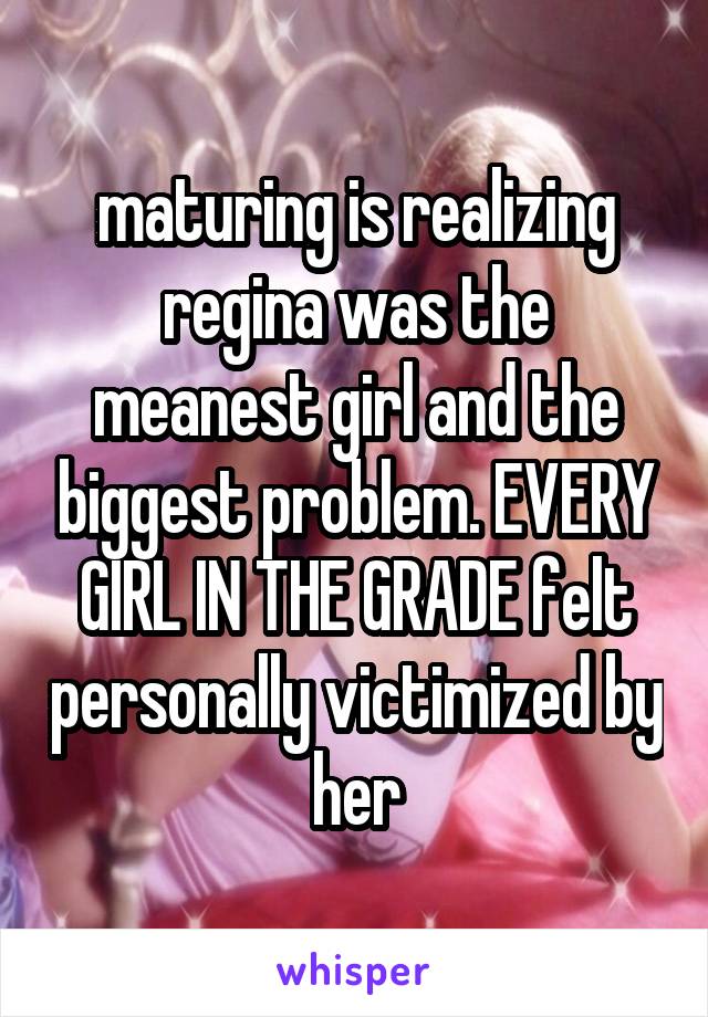 maturing is realizing regina was the meanest girl and the biggest problem. EVERY GIRL IN THE GRADE felt personally victimized by her