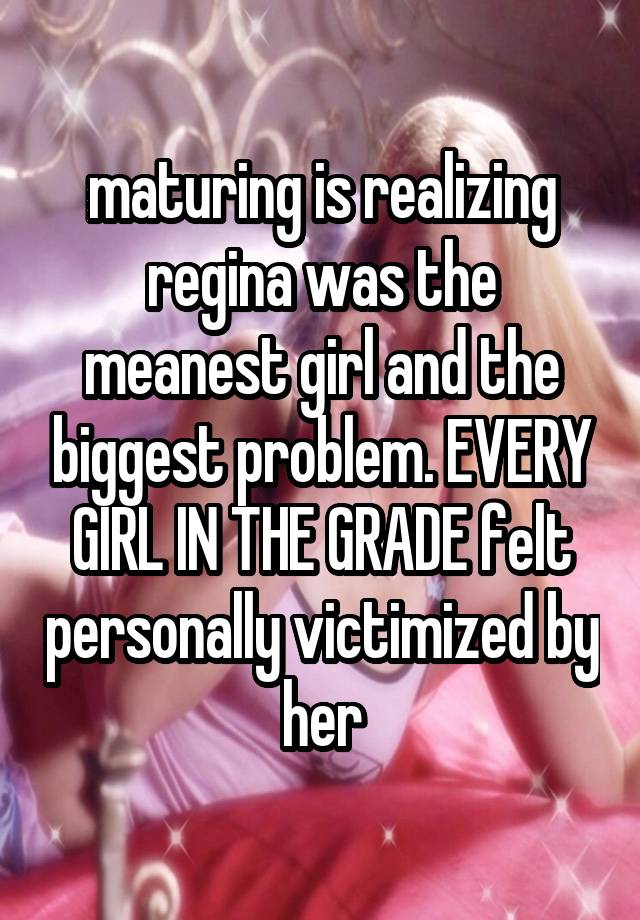 maturing is realizing regina was the meanest girl and the biggest problem. EVERY GIRL IN THE GRADE felt personally victimized by her