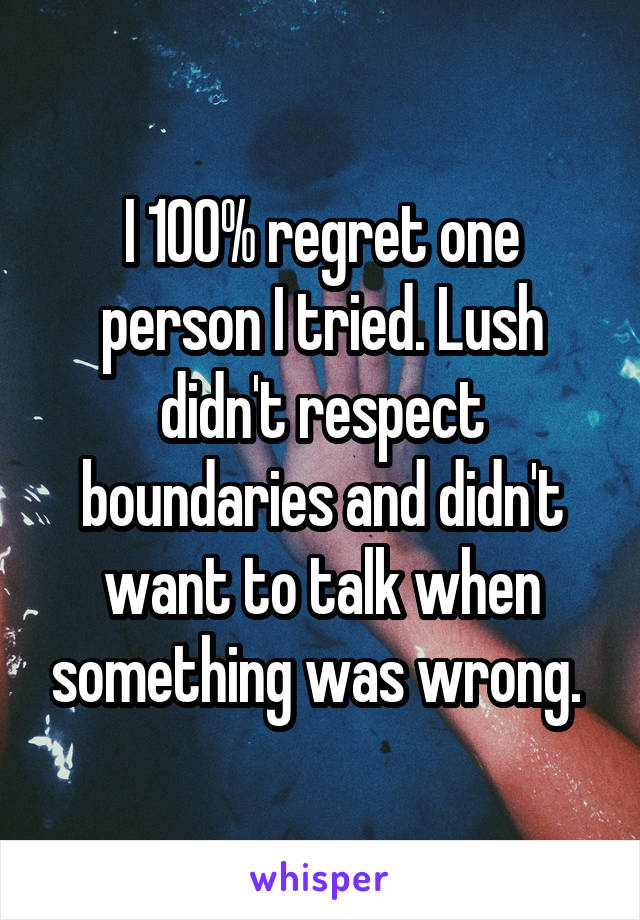 I 100% regret one person I tried. Lush didn't respect boundaries and didn't want to talk when something was wrong. 