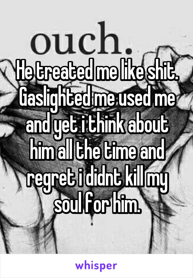 He treated me like shit. Gaslighted me used me and yet i think about him all the time and regret i didnt kill my soul for him.