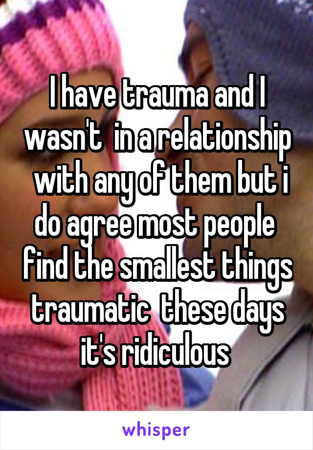 I have trauma and I wasn't  in a relationship  with any of them but i do agree most people  find the smallest things traumatic  these days it's ridiculous 