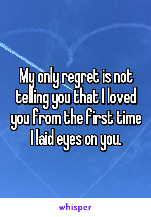 My only regret is not telling you that I loved you from the first time I laid eyes on you.