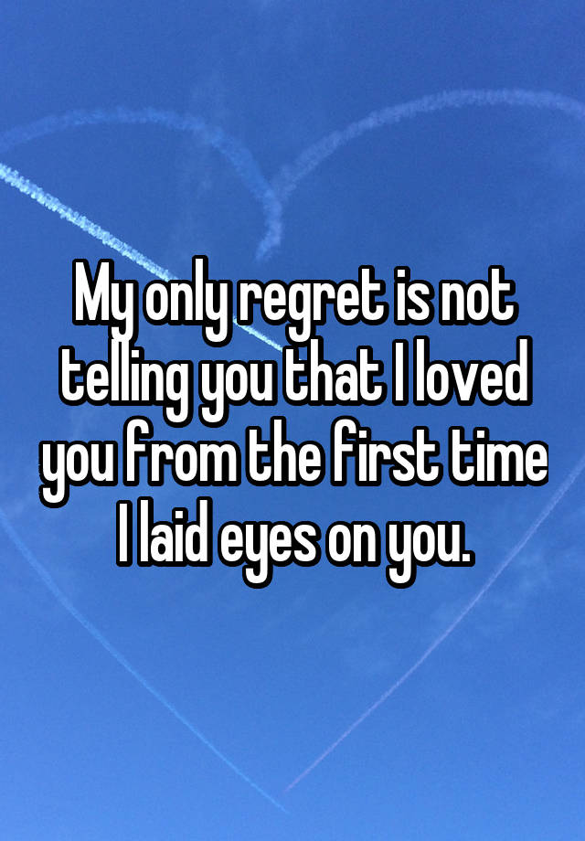 My only regret is not telling you that I loved you from the first time I laid eyes on you.