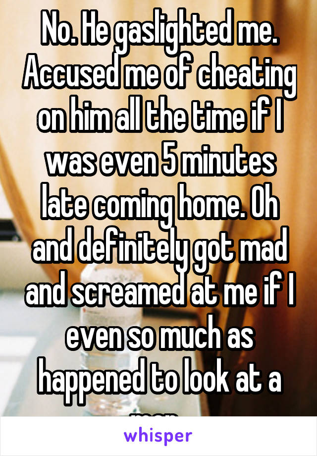 No. He gaslighted me. Accused me of cheating on him all the time if I was even 5 minutes late coming home. Oh and definitely got mad and screamed at me if I even so much as happened to look at a man. 