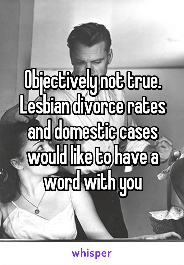 Objectively not true. Lesbian divorce rates and domestic cases would like to have a word with you