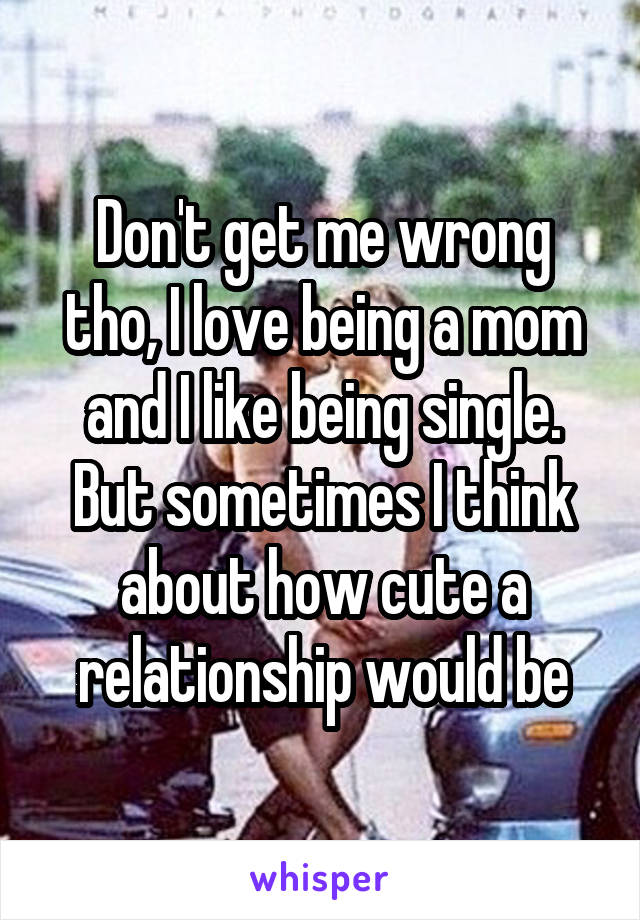 Don't get me wrong tho, I love being a mom and I like being single. But sometimes I think about how cute a relationship would be