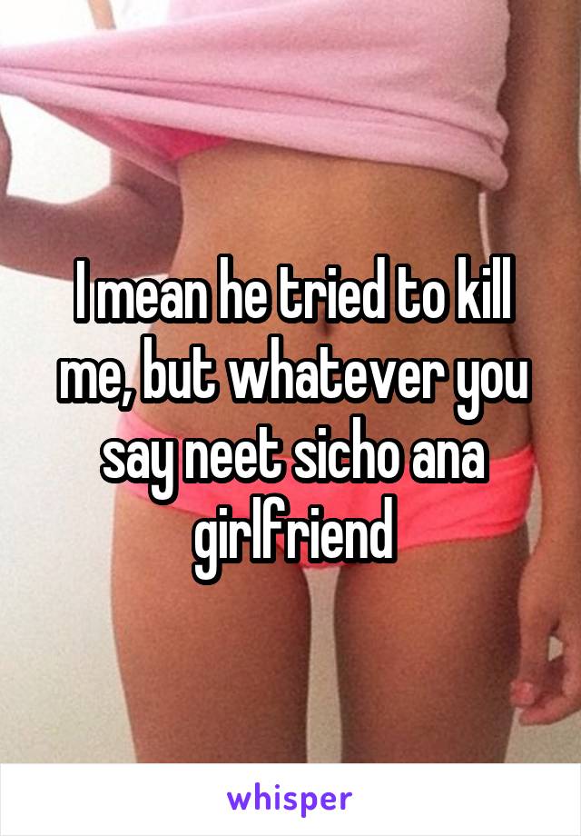 I mean he tried to kill me, but whatever you say neet sicho ana girlfriend