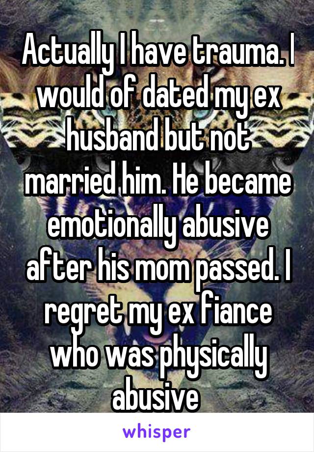 Actually I have trauma. I would of dated my ex husband but not married him. He became emotionally abusive after his mom passed. I regret my ex fiance who was physically abusive 