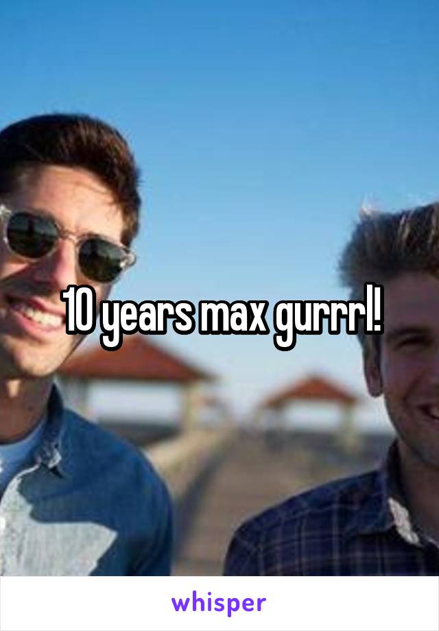 10 years max gurrrl!