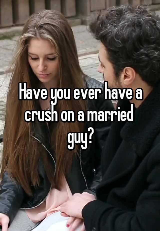 Have you ever have a crush on a married 
guy?