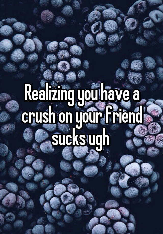 Realizing you have a crush on your friend sucks ugh 