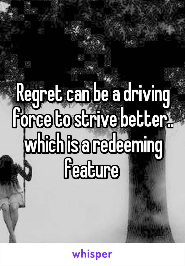 Regret can be a driving force to strive better.. which is a redeeming feature 