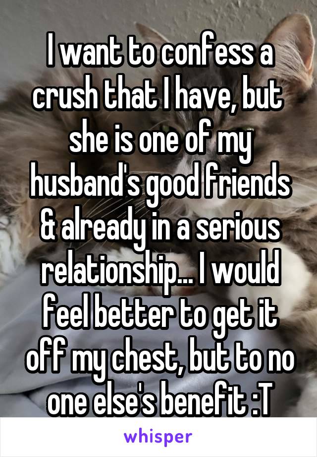 I want to confess a crush that I have, but  she is one of my husband's good friends & already in a serious relationship... I would feel better to get it off my chest, but to no one else's benefit :T