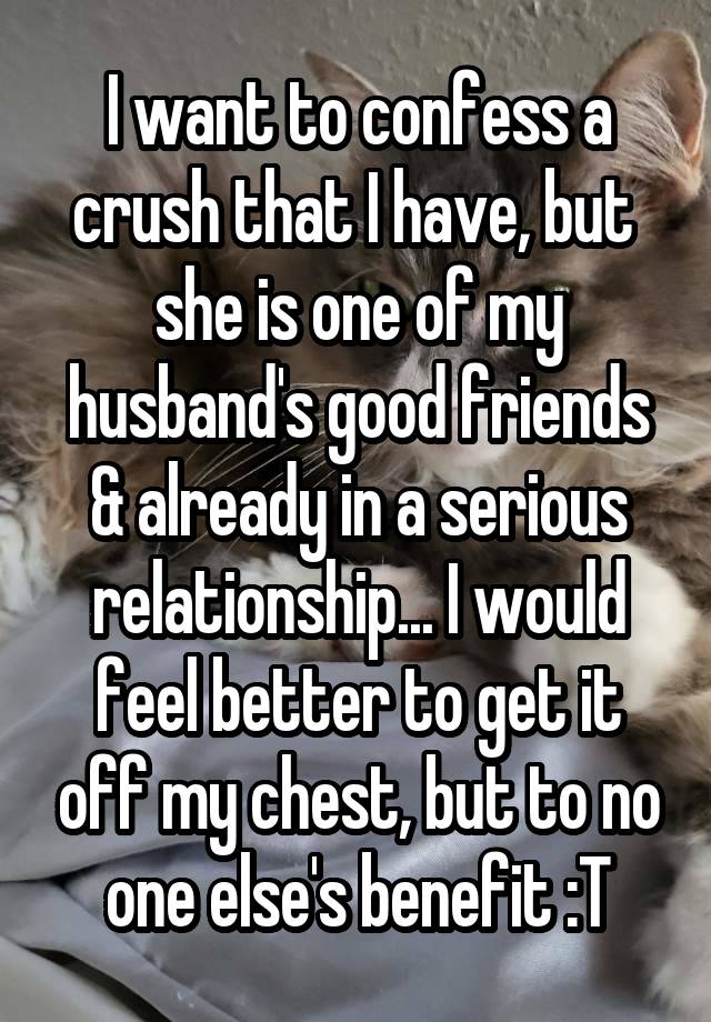 I want to confess a crush that I have, but  she is one of my husband's good friends & already in a serious relationship... I would feel better to get it off my chest, but to no one else's benefit :T