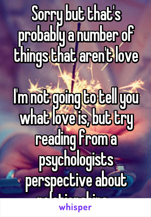 Sorry but that's probably a number of things that aren't love

I'm not going to tell you what love is, but try reading from a psychologists perspective about relationships...