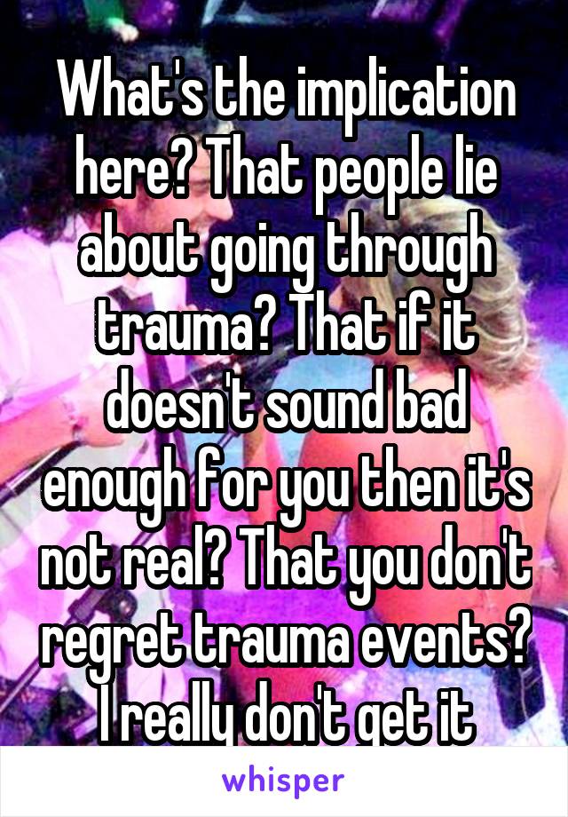 What's the implication here? That people lie about going through trauma? That if it doesn't sound bad enough for you then it's not real? That you don't regret trauma events? I really don't get it