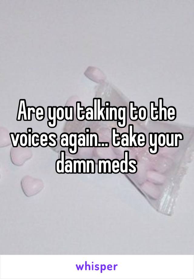 Are you talking to the voices again… take your damn meds 