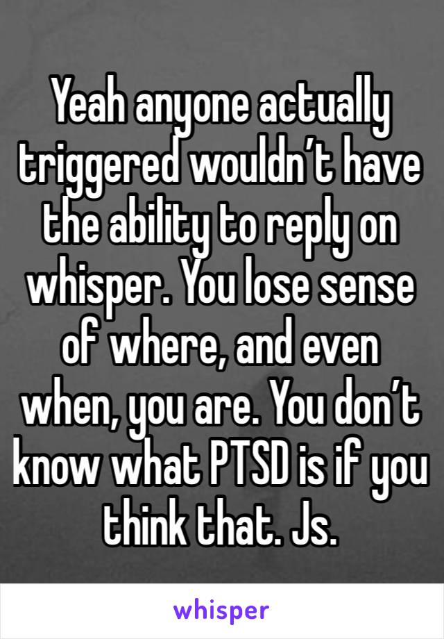 Yeah anyone actually triggered wouldn’t have the ability to reply on whisper. You lose sense of where, and even when, you are. You don’t know what PTSD is if you think that. Js. 