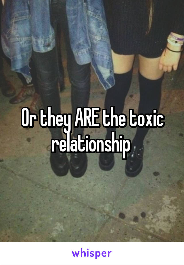 Or they ARE the toxic relationship 