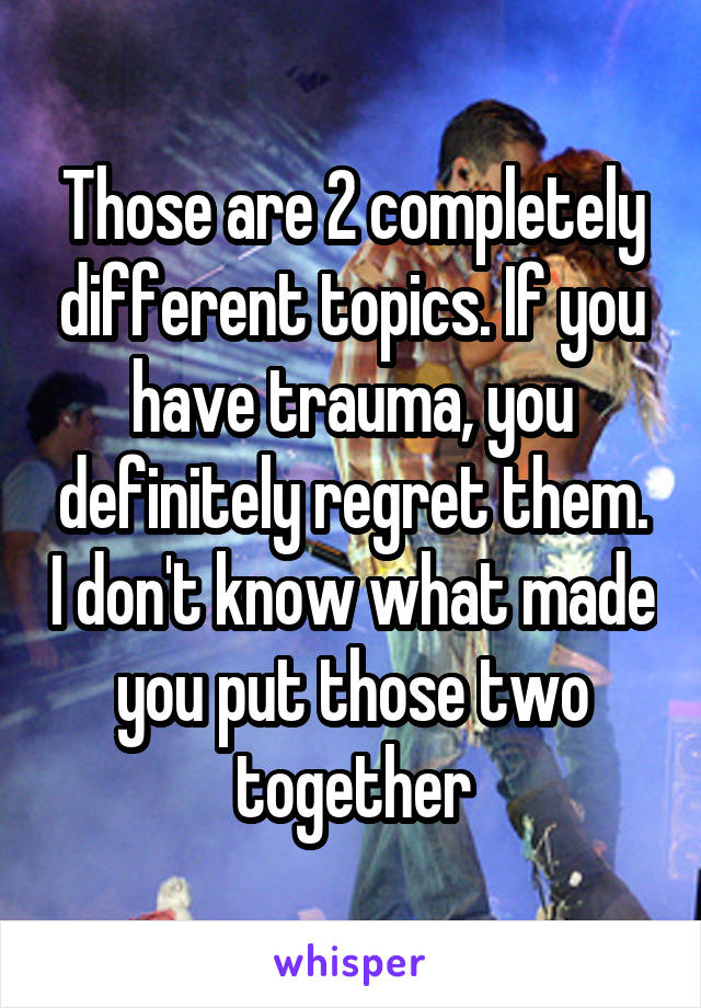 Those are 2 completely different topics. If you have trauma, you definitely regret them. I don't know what made you put those two together