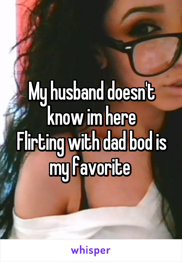 My husband doesn't know im here
Flirting with dad bod is my favorite 