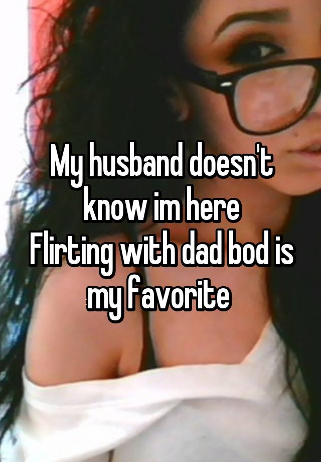 My husband doesn't know im here
Flirting with dad bod is my favorite 