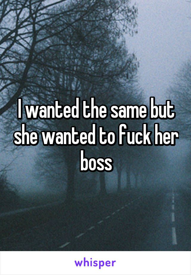 I wanted the same but she wanted to fuck her boss