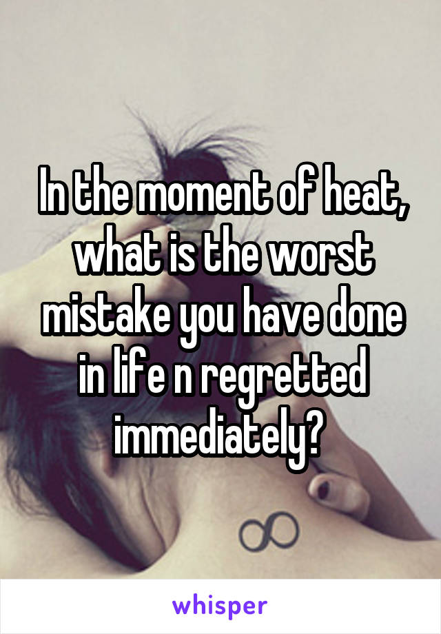 In the moment of heat, what is the worst mistake you have done in life n regretted immediately? 